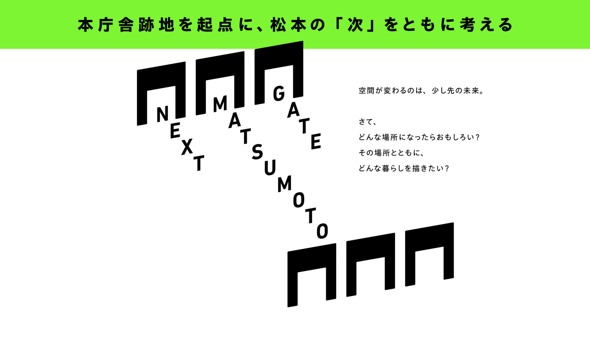 NEXT MATSUMOTO GATE 本庁舎跡地を起点に、松本の「次」をともに考える 空間が変わるのは、少し先の未来。 さて、どんな場所になったらおもしろい? その場所とともに、どんな暮らしを描きたい?